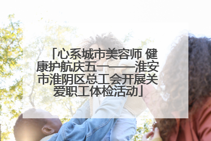 心系城市美容师 健康护航庆五一——淮安市淮阴区总工会开展关爱职工体检活动
