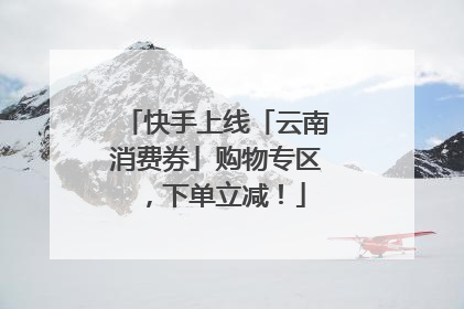 快手上线「云南消费券」购物专区，下单立减！