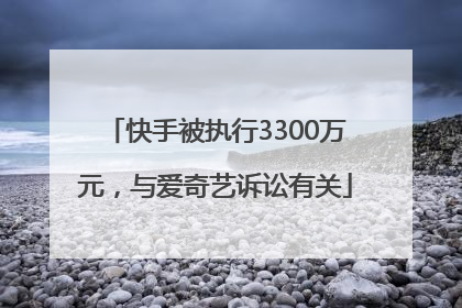 快手被执行3300万元，与爱奇艺诉讼有关