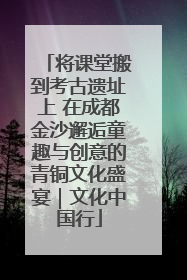 将课堂搬到考古遗址上 在成都金沙邂逅童趣与创意的青铜文化盛宴｜文化中国行