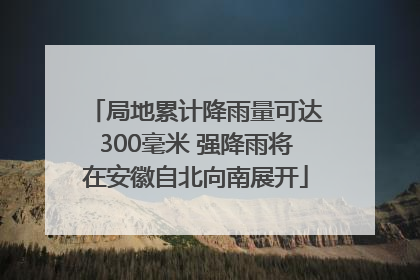 局地累计降雨量可达300毫米 强降雨将在安徽自北向南展开