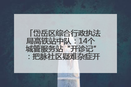 岱岳区综合行政执法局高铁站中队：14个城管服务站“开诊记”：把脉社区疑难杂症开出治理良方