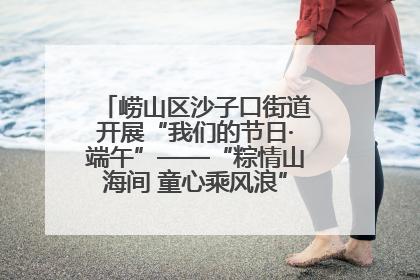 崂山区沙子口街道开展“我们的节日·端午”——“粽情山海间 童心乘风浪”文明实践活动