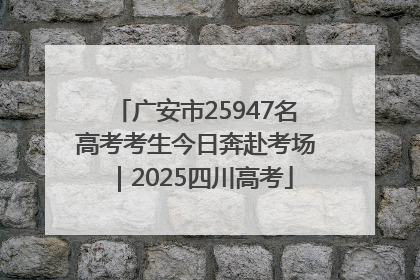 广安市25947名高考考生今日奔赴考场｜2025四川高考