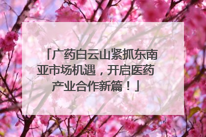 广药白云山紧抓东南亚市场机遇，开启医药产业合作新篇！