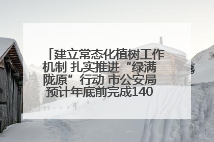 建立常态化植树工作机制 扎实推进“绿满陇原”行动 市公安局预计年底前完成1402亩绿化任务