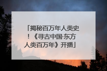 揭秘百万年人类史！《寻古中国·东方人类百万年》开播
