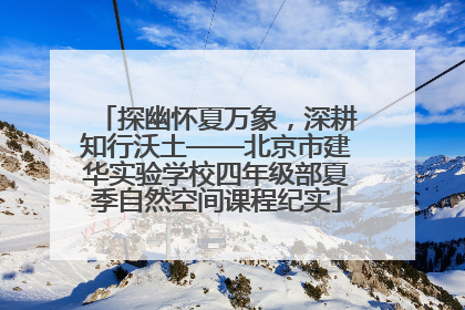 探幽怀夏万象，深耕知行沃土——北京市建华实验学校四年级部夏季自然空间课程纪实