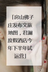 房山佛子庄发布文旅地图，君澜度假酒店今年下半年试运营