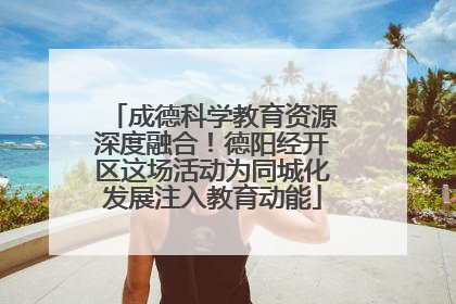 成德科学教育资源深度融合！德阳经开区这场活动为同城化发展注入教育动能