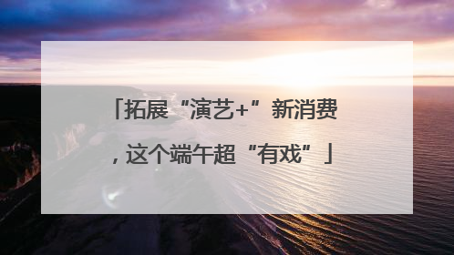 拓展“演艺+”新消费，这个端午超“有戏”