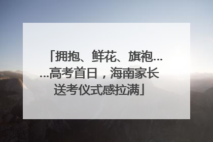 拥抱、鲜花、旗袍……高考首日，海南家长送考仪式感拉满