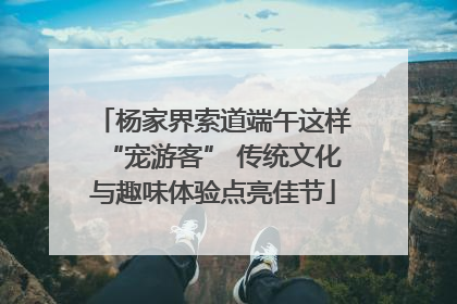 杨家界索道端午这样“宠游客” 传统文化与趣味体验点亮佳节