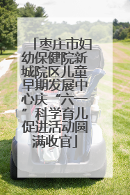 枣庄市妇幼保健院新城院区儿童早期发展中心庆“六一”科学育儿促进活动圆满收官