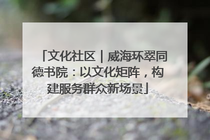 文化社区｜威海环翠同德书院：以文化矩阵，构建服务群众新场景