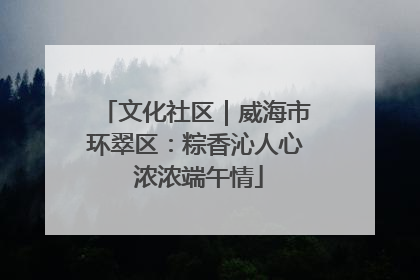 文化社区｜威海市环翠区：粽香沁人心 浓浓端午情