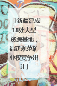新疆建成18处大型资源基地，福建规范矿业权竞争出让