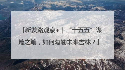 新发路观察+｜“十五五”谋篇之笔，如何勾勒未来吉林？