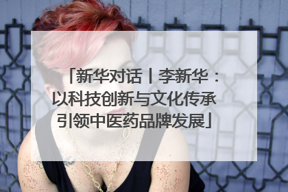 新华对话丨李新华：以科技创新与文化传承引领中医药品牌发展