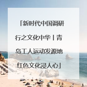 新时代中国调研行之文化中华丨青岛工人运动发源地红色文化浸人心