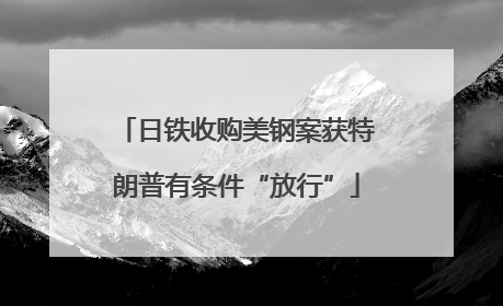 日铁收购美钢案获特朗普有条件“放行”