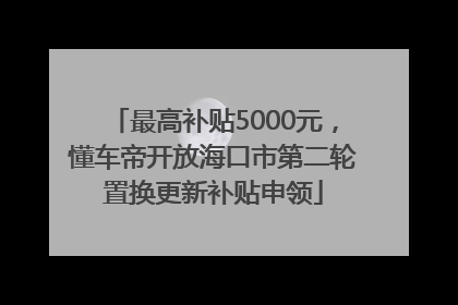 最高补贴5000元，懂车帝开放海口市第二轮置换更新补贴申领