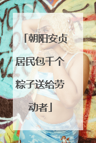 朝阳安贞居民包千个粽子送给劳动者