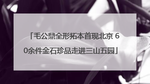 毛公鼎全形拓本首现北京 60余件金石珍品走进三山五园