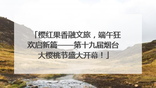 樱红果香融文旅，端午狂欢启新篇——第十九届烟台大樱桃节盛大开幕！
