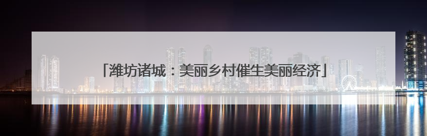 潍坊诸城：美丽乡村催生美丽经济