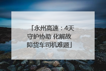 永州高速：4天守护协助 化解故障货车司机难题