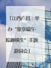 江西广昌：举办“童享端午·粽趣横生”主题游园会