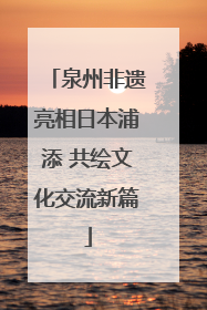 泉州非遗亮相日本浦添 共绘文化交流新篇