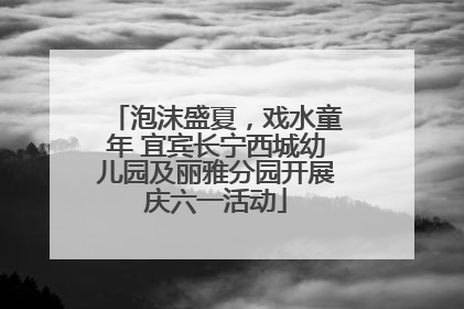 泡沫盛夏，戏水童年 宜宾长宁西城幼儿园及丽雅分园开展庆六一活动