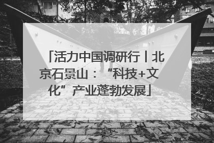 活力中国调研行丨北京石景山：“科技+文化”产业蓬勃发展