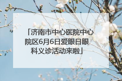 济南市中心医院中心院区6月6日爱眼日眼科义诊活动来啦