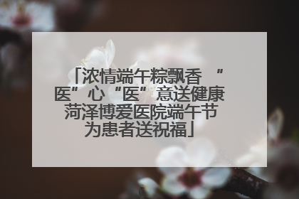 浓情端午粽飘香 “医”心“医”意送健康 菏泽博爱医院端午节为患者送祝福