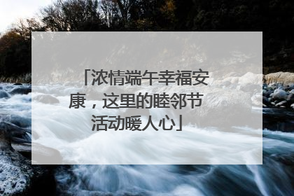 浓情端午幸福安康，这里的睦邻节活动暖人心