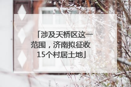涉及天桥区这一范围，济南拟征收15个村居土地