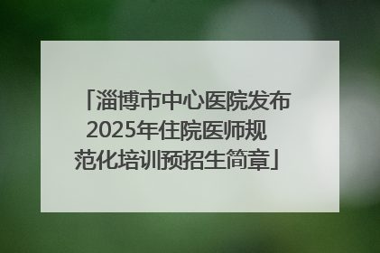 淄博市中心医院发布2025年住院医师规范化培训预招生简章