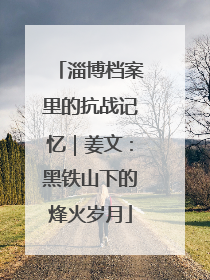 淄博档案里的抗战记忆｜姜文：黑铁山下的烽火岁月