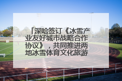 深哈签订《冰雪产业友好城市战略合作协议》，共同推进两地冰雪体育文化旅游高质量发展