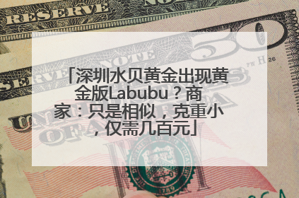 深圳水贝黄金出现黄金版Labubu？商家：只是相似，克重小，仅需几百元