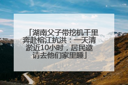 湖南父子带挖机千里奔赴榕江抗洪：一天清淤近10小时，居民邀请去他们家里睡
