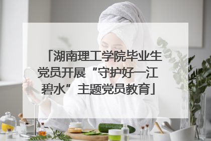 湖南理工学院毕业生党员开展“守护好一江碧水”主题党员教育
