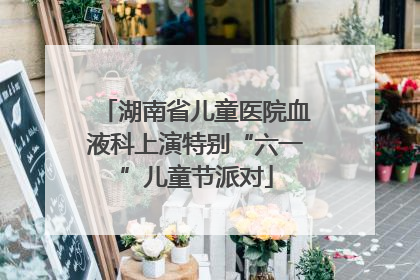 湖南省儿童医院血液科上演特别“六一”儿童节派对