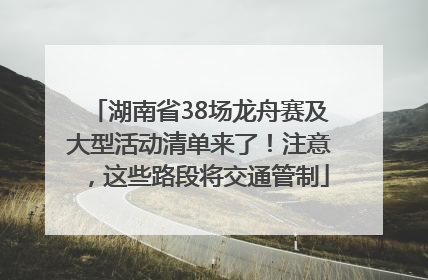 湖南省38场龙舟赛及大型活动清单来了！注意，这些路段将交通管制