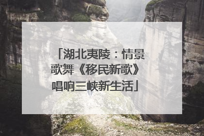 湖北夷陵：情景歌舞《移民新歌》唱响三峡新生活