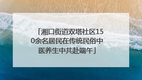 湘口街道双塔社区150余名居民在传统民俗中医养生中共赴端午