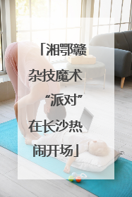 湘鄂赣杂技魔术“派对”在长沙热闹开场